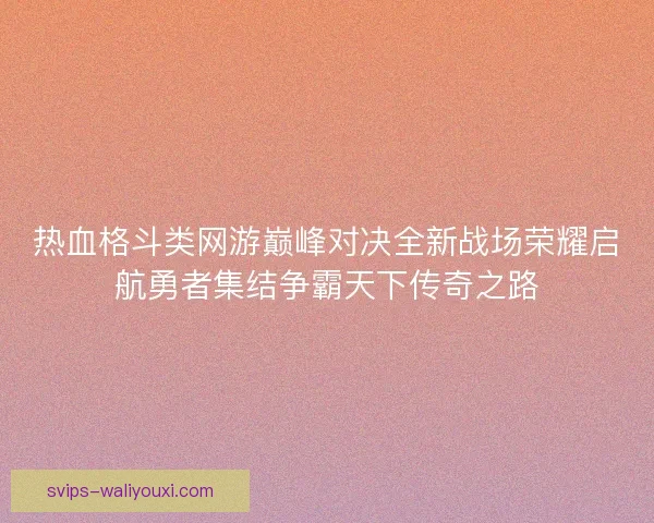热血格斗类网游巅峰对决全新战场荣耀启航勇者集结争霸天下传奇之路
